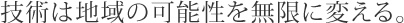 技術は地域の可能性を無限に変える。