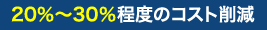 20％～30％程度のコスト削減